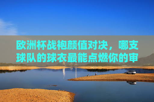 欧洲杯战袍颜值对决,哪支球队的球衣最能点燃你的审美激情?欧洲杯战袍颜值对决,哪支球队的球衣最能点燃你的审美激情?