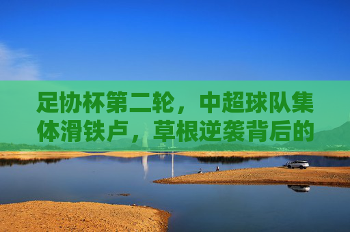 足协杯第二轮,中超球队集体滑铁卢,草根逆袭背后的冷思考,足协杯第二轮,中超集体滑铁卢,草根逆袭背后的冷思考