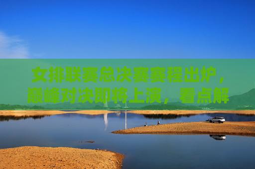 女排联赛总决赛赛程出炉，巅峰对决即将上演，看点解析，女排联赛总决赛赛程出炉，巅峰对决看点解析