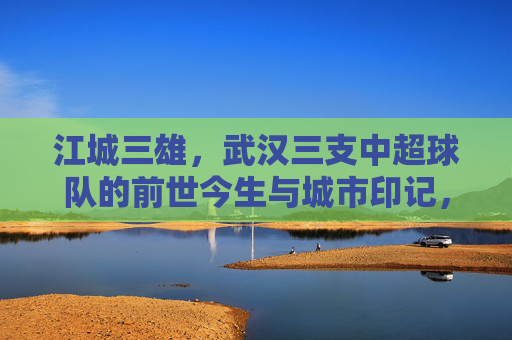 江城三雄,武汉三支中超球队的前世今生与城市印记,江城三雄,武汉三支中超球队的前世今生与城市印记