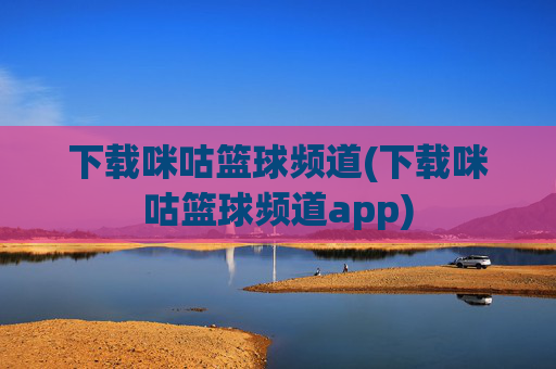 下载咪咕篮球频道(下载咪咕篮球频道app)