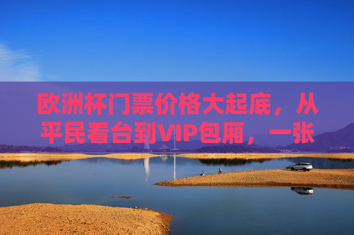 欧洲杯门票价格大起底，从平民看台到VIP包厢，一张票到底要花多少钱？欧洲杯门票价格大起底，从平民看台到VIP包厢，一张票要花多少钱？