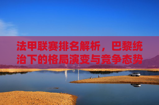 法甲联赛排名解析,巴黎统治下的格局演变与竞争态势,法甲联赛排名解析,巴黎统治下的格局演变与竞争态势