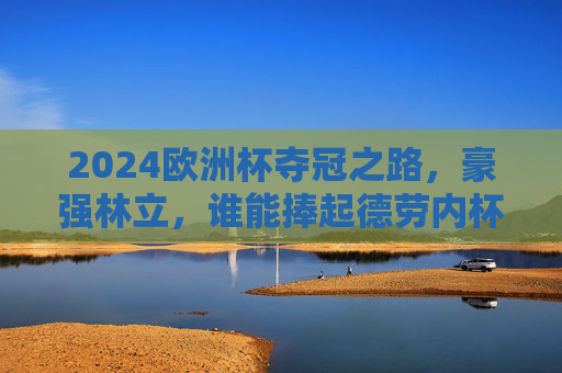 2024欧洲杯夺冠之路，豪强林立，谁能捧起德劳内杯？2024欧洲杯夺冠之路，豪强林立，谁将捧起德劳内杯？