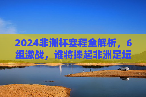 2024非洲杯赛程全解析,6组激战,谁将捧起非洲足坛最高荣誉?2024非洲杯赛程解析,6组激战,谁将捧起非洲足坛最高荣誉?