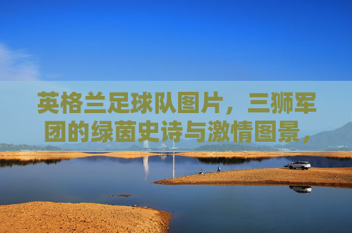 英格兰足球队图片，三狮军团的绿茵史诗与激情图景，三狮军团，绿茵史诗与激情图景