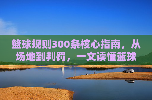 篮球规则300条核心指南,从场地到判罚,一文读懂篮球比赛法律,篮球规则300条核心指南,从场地到判罚,一文读懂比赛规则