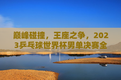 巅峰碰撞,王座之争,2023乒乓球世界杯男单决赛全记录