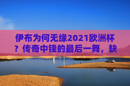 伊布为何无缘2021欧洲杯?传奇中锋的最后一舞,缺席背后的多重抉择,伊布无缘2021欧洲杯,传奇中锋最后一舞的多重抉择