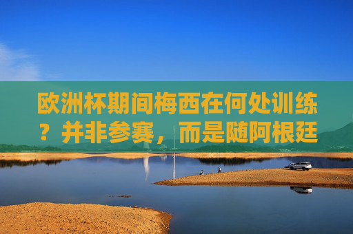 欧洲杯期间梅西在何处训练？并非参赛，而是随阿根廷队备战美国友谊赛，欧洲杯期间梅西备战美国友谊赛 非参赛