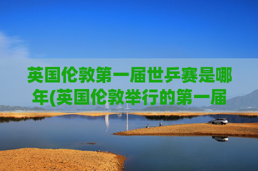 英国伦敦第一届世乒赛是哪年(英国伦敦举行的第一届世乒赛是哪年)
