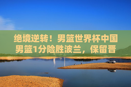绝境逆转！男篮世界杯中国男篮1分险胜波兰，保留晋级希望，绝境逆转！男篮世界杯中国男篮1分险胜波兰保留晋级希望