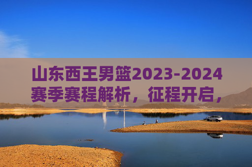 山东西王男篮2023-2024赛季赛程解析，征程开启，剑指佳绩，山东西王男篮2023-2024赛季赛程解析，征程开启，剑指佳绩
