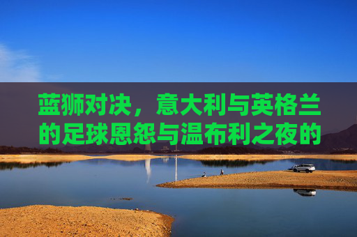 蓝狮对决,意大利与英格兰的足球恩怨与温布利之夜的经典,蓝狮对决,意英足球恩怨与温布利经典