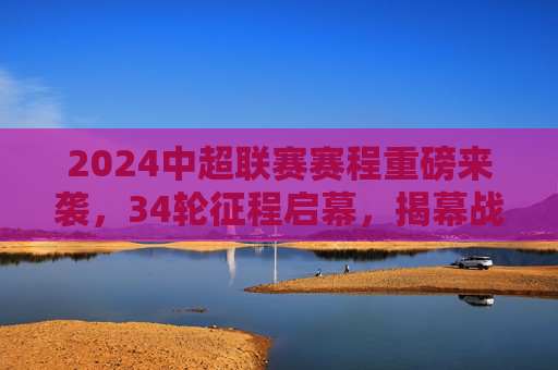 2024中超联赛赛程重磅来袭，34轮征程启幕，揭幕战、焦点战全解析，2024中超联赛赛程重磅发布，34轮征程启幕，揭幕战、焦点战全解析