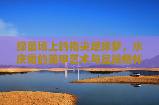 绿茵场上的指尖足球梦，水庆霞的美甲艺术与足球情怀，指尖绿茵梦，水庆霞的美甲艺术与足球情怀