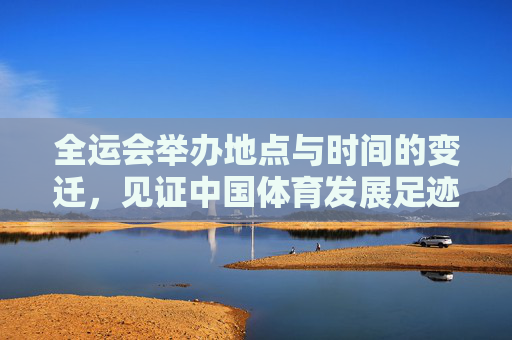 全运会举办地点与时间的变迁,见证中国体育发展足迹