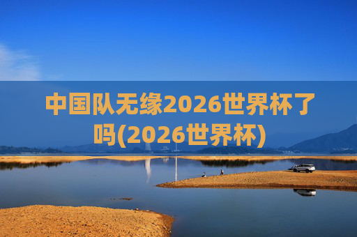 中国队无缘2026世界杯了吗(2026世界杯)