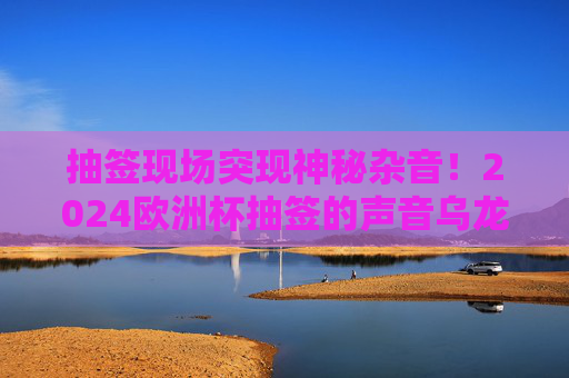 抽签现场突现神秘杂音!2024欧洲杯抽签的声音乌龙与网络狂欢,2024欧洲杯抽签突现神秘杂音!声音乌龙引爆网络狂欢
