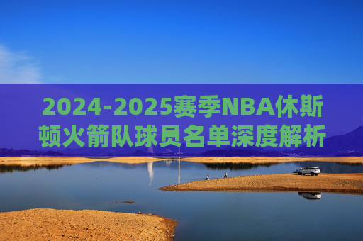 2024-2025赛季NBA休斯顿火箭队球员名单深度解析,青春风暴再起,重建之路加速,2024-2025赛季火箭队名单深度解析,青春风暴再起,重建加速
