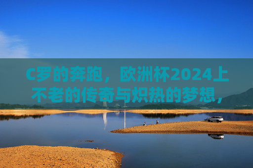 C罗的奔跑，欧洲杯2024上不老的传奇与炽热的梦想，欧洲杯2024，C罗的奔跑，不老传奇与炽热梦想