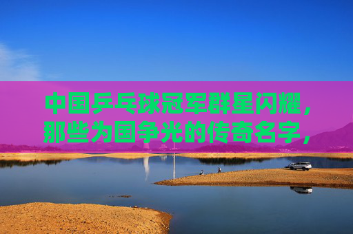 中国乒乓球冠军群星闪耀，那些为国争光的传奇名字，国乒冠军群星闪耀，传奇名字铸就辉煌