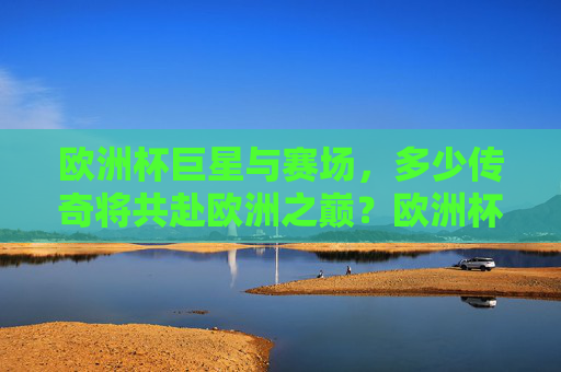 欧洲杯巨星与赛场,多少传奇将共赴欧洲之巅?欧洲杯巨星与传奇共赴巅峰