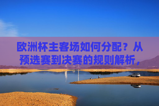 欧洲杯主客场如何分配?从预选赛到决赛的规则解析,欧洲杯主客场分配规则,预选赛至决赛全解析