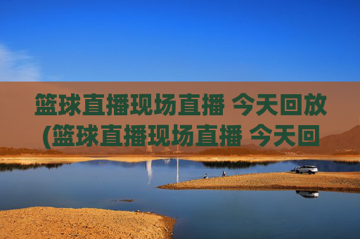 篮球直播现场直播 今天回放(篮球直播现场直播 今天回放视频)
