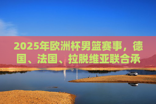 2025年欧洲杯男篮赛事,德国、法国、拉脱维亚联合承办,2025年欧洲杯男篮,德国法国拉脱维亚联合承办