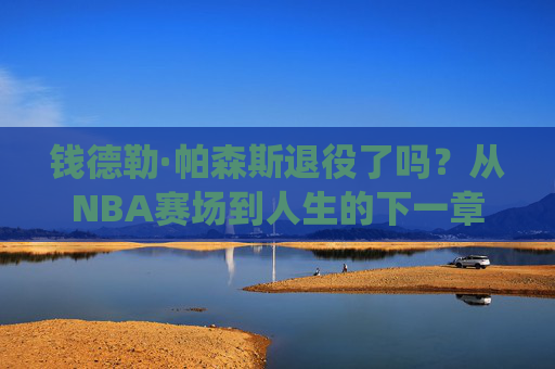钱德勒·帕森斯退役了吗?从NBA赛场到人生的下一章