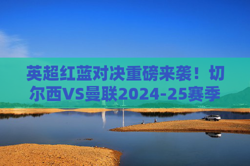 英超红蓝对决重磅来袭!切尔西VS曼联2024-25赛季联赛赛程正式确定
