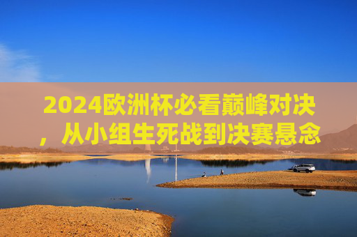 2024欧洲杯必看巅峰对决，从小组生死战到决赛悬念，这些比赛不容错过！2024欧洲杯必看巅峰对决，从小组生死战到决赛悬念