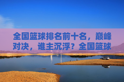 全国篮球排名前十名，巅峰对决，谁主沉浮？全国篮球前十巅峰对决，谁主沉浮？