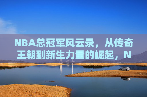NBA总冠军风云录，从传奇王朝到新生力量的崛起，NBA冠军王朝兴替，传奇与新势力的崛起