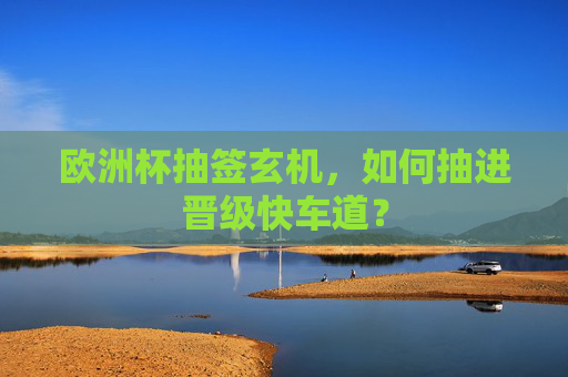欧洲杯抽签玄机,如何抽进晋级快车道?