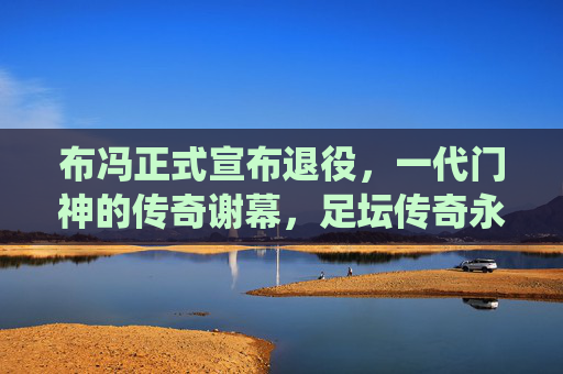 布冯正式宣布退役，一代门神的传奇谢幕，足坛传奇永不落幕，布冯正式退役，一代门神的传奇谢幕