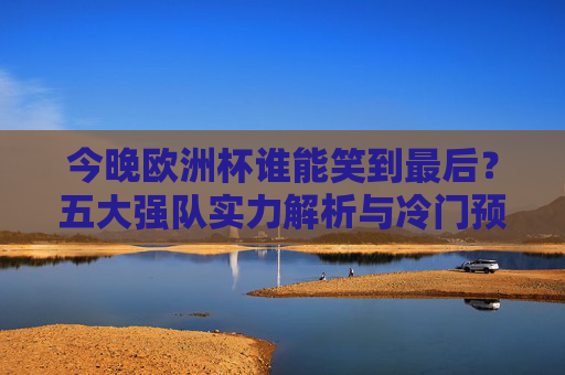 今晚欧洲杯谁能笑到最后?五大强队实力解析与冷门预警,今晚欧洲杯谁能笑到最后?五大强队实力解析与冷门预警