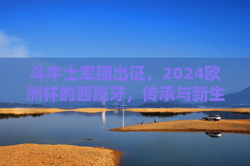 斗牛士军团出征，2024欧洲杯的西班牙，传承与新生，斗牛士军团出征2024欧洲杯，传承与新生