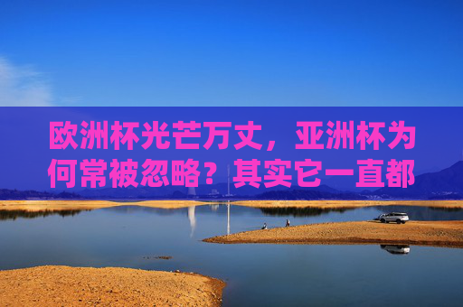 欧洲杯光芒万丈,亚洲杯为何常被忽略?其实它一直都在!欧洲杯光芒万丈,亚洲杯常被忽略?其实它一直都在!