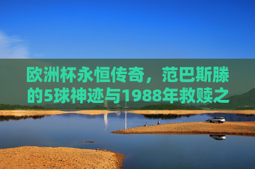 欧洲杯永恒传奇,范巴斯滕的5球神迹与1988年救赎之战,范巴斯滕1988年欧洲杯5球神迹,救赎之战永恒传奇