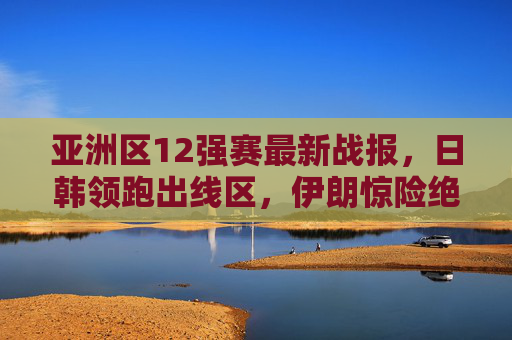 亚洲区12强赛最新战报，日韩领跑出线区，伊朗惊险绝杀，晋级形势白热化，亚洲区12强赛最新战报，日韩领跑出线区，伊朗绝杀晋级形势白热化