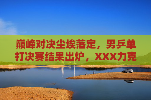 巅峰对决尘埃落定,男乒单打决赛结果出炉,XXX力克对手强势夺冠,巅峰对决落幕!XXX力克对手强势夺男乒单打冠军