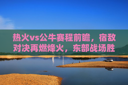 热火vs公牛赛程前瞻，宿敌对决再燃烽火，东部战场胜负天平待定，热火vs公牛前瞻，宿敌对决烽火重燃，东部战场胜负天平待定
