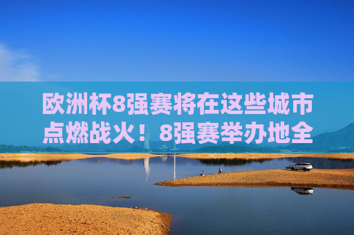 欧洲杯8强赛将在这些城市点燃战火！8强赛举办地全解析，欧洲杯8强赛举办地全解析，八城点燃战火