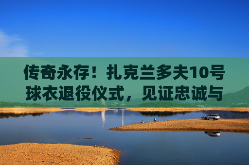 传奇永存!扎克兰多夫10号球衣退役仪式,见证忠诚与热爱的永恒回响,扎克兰多夫10号球衣退役,忠诚热爱的永恒回响