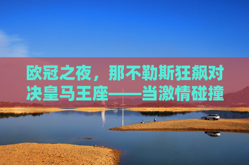 欧冠之夜,那不勒斯狂飙对决皇马王座——当激情碰撞经验,谁能笑傲欧洲?欧冠狂飙对决王座,那不勒斯激情碰撞皇马经验