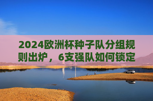 2024欧洲杯种子队分组规则出炉，6支强队如何锁定1号位？东道主德国领衔，分组悬念解析，2024欧洲杯种子队分组规则，6强锁定1号位，德国领衔悬念解析
