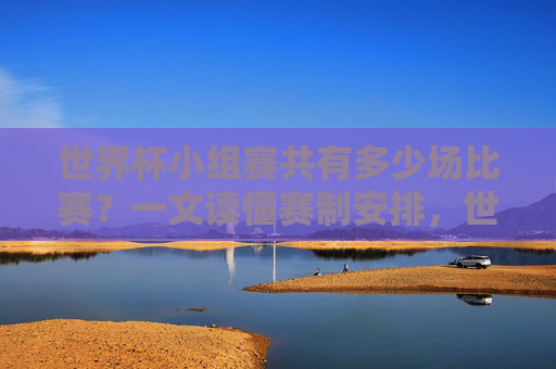 世界杯小组赛共有多少场比赛？一文读懂赛制安排，世界杯小组赛赛制安排，多少场比赛一文读懂
