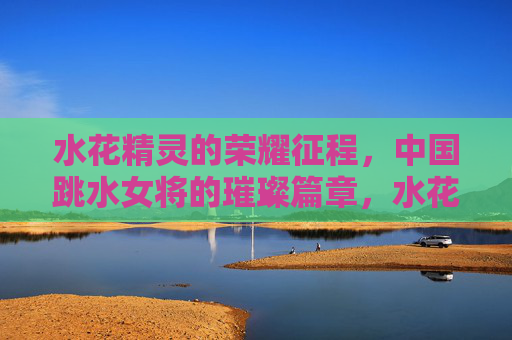 水花精灵的荣耀征程，中国跳水女将的璀璨篇章，水花精灵的荣耀征程